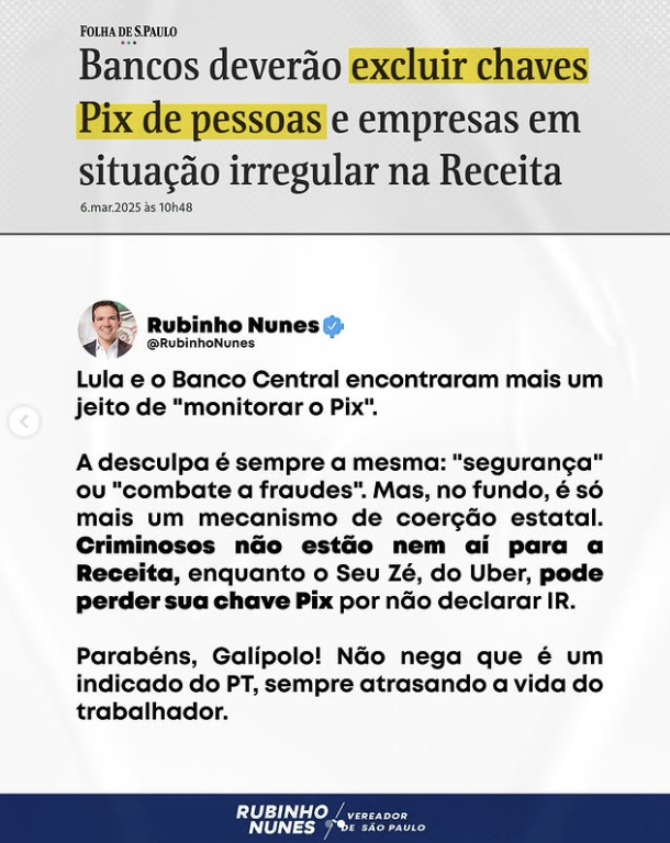 Captura de tela de uma publicação do vereador Rubinho Nunes (União-SP) no Instagram. A imagem contém duas partes principais. Acima, um trecho de uma manchete do jornal Folha de S.Paulo, que diz: 'Bancos deverão excluir chaves Pix de pessoas e empresas em situação irregular na Receita”. O trecho “excluir chaves Pix de pessoas” está destacado em amarelo. Abaixo, está o texto de Rubinho onde lê-se: “Lula e o Banco Central encontraram mais um jeito de ‘monitorar o Pix’. A desculpa é sempre a mesma: ‘segurança’ ou ‘combate a fraudes’. Mas, no fundo, é só mais um mecanismo de coerção estatal. Criminosos não estão nem aí para a Receita, enquanto o Seu Zé, do Uber, pode perder sua chave Pix por não declarar IR. Parabéns, Galípolo! Não nega que é um indicado do PT, sempre atrasando a vida do trabalhador'.