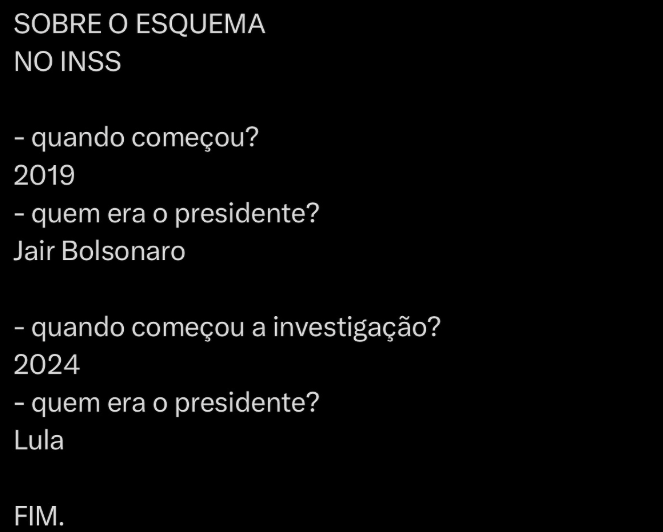 A imagem apresenta um fundo preto com texto em letras brancas, no formato de perguntas e respostas no qual a cada linha há uma pergunta e, abaixo, uma resposta. As barras inclinadas representam as quebras de parágrafo. O texto diz: 'SOBRE O ESQUEMA NO INSS / quando começou? 2019 / quem era o presidente? Jair Bolsonaro / quando começou a investigação? 2024 / quem era o presidente? / Lula / FIM'.