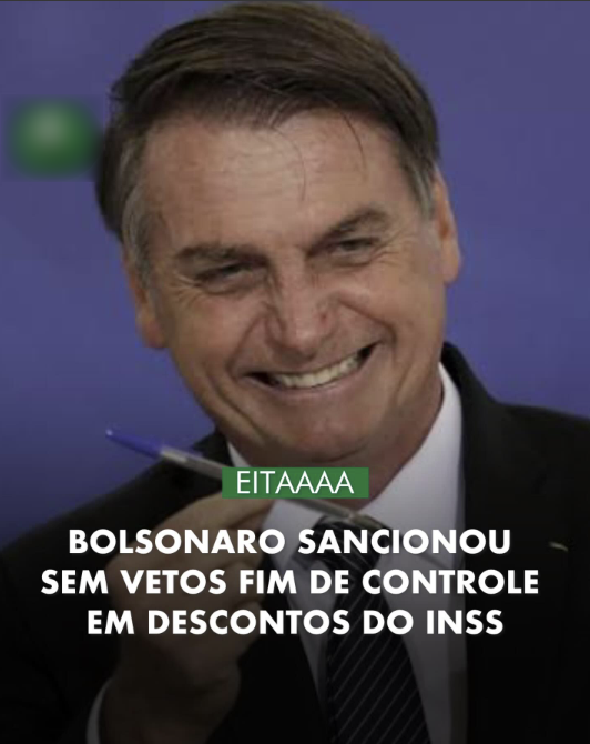Imagem mostra o ex-presidente Jair Bolsonaro sorrindo e segurando uma caneta. Ele é um homem branco com cabelos castanhos partidos para a esquerda vestindo um terno escuro, camisa branca e gravata listrada. O fundo é azul, e há um borrão verde na lateral esquerda para esconder um logotipo. Sobre a imagem, aparece um texto em letras maiúsculas com estilo de manchete, dividido em duas partes. No topo, em uma faixa verde, está escrito: 'EITAAAAA'. Abaixo, em letras brancas maiores: 'BOLSONARO SANCIONOU SEM VETOS FIM DE CONTROLE EM DESCONTOS DO INSS'.