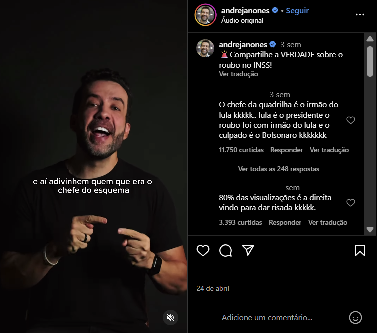 A imagem é uma captura de tela de um vídeo publicado no Instagram pelo deputado federal André Janones, com fundo preto e iluminação focada no rosto dele. Janones, um homem branco de cabelos enrolados pretos, aparece ao centro, gesticulando com as mãos, usando uma camiseta preta e um relógio no pulso esquerdo. No vídeo, há uma legenda sobreposta com a frase: ‘e aí adivinhem quem que era o chefe do esquema’. À direita da imagem está a interface do Instagram, mostrando o perfil verificado de @andrejanones, com o texto: 'Compartilhe a VERDADE sobre o roubo no INSS!'. Abaixo, estão comentários de usuários que tiveram seus nomes e perfis escondidos. O primeiro deles, com 11.750 curtidas e 248 respostas, diz: 'O chefe da quadrilha é o irmão do lula kkkkk.. lula é o presidente o roubo foi com irmão do lula e o culpado é o Bolsonaro kkkkkkk'. O segundo, com 3.393 curtidas, diz: '80% das visualizações é a direita vindo para dar risada kkkkkk'.