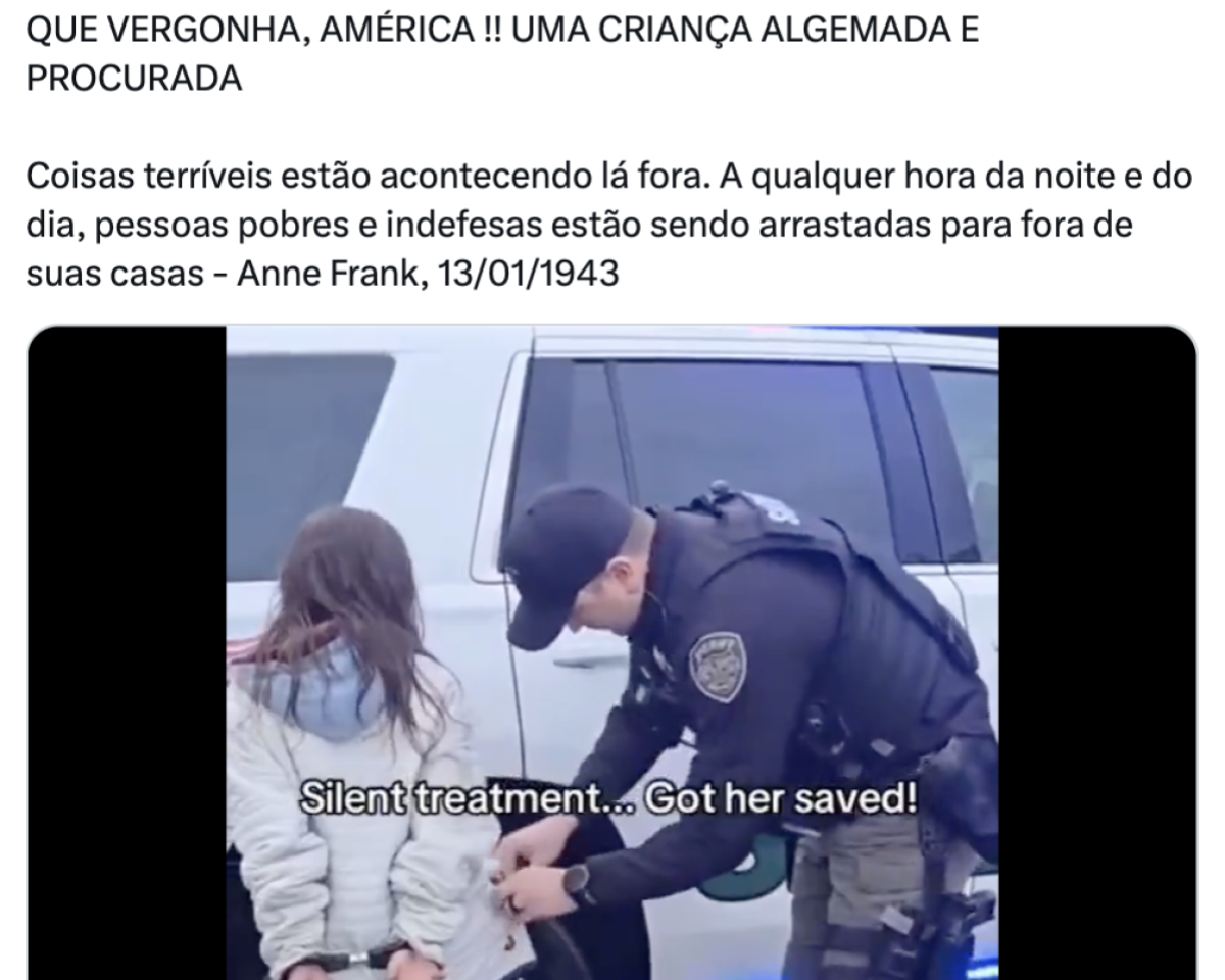 Print de post no X com texto em caixa alta na parte superior que diz: ‘QUE VERGONHA, AMÉRICA!! UMA CRIANÇA ALGEMADA E PROCURADA’. Abaixo, em fonte menor, há uma citação atribuída a Anne Frank, datada de 13/01/1943: ‘Coisas terríveis estão acontecendo lá fora. A qualquer hora da noite e do dia, pessoas pobres e indefesas estão sendo arrastadas para fora de suas casas’. A imagem mostra uma mulher de baixa estatura de costas, com cabelos longos e soltos, vestindo um casaco claro. Ela está sendo algemada por um policial uniformizado. Eles estão ao lado de uma viatura policial branca. Na parte inferior da imagem, há a legenda em inglês: ‘Silent treatment… Got her saved!’ (em tradução livre: ‘Tratamento silencioso… Salvou ela!’).