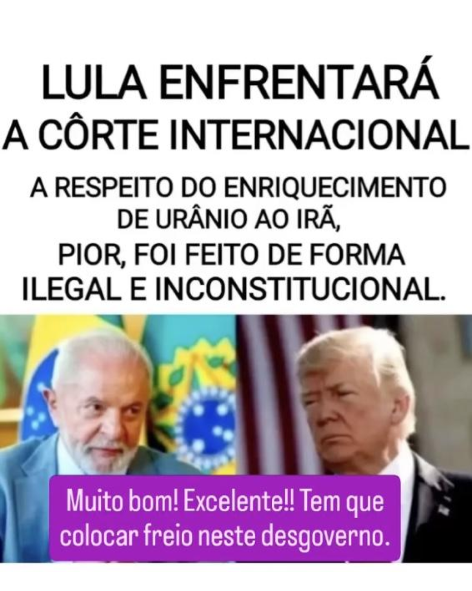 Post nas redes mostra, do lado esquerdo, o presidente Lula (PT) — homem branco de cabelos grisalhos, com barba branca, usando um terno cinza e uma camisa branca — e as bandeiras do Brasil e da República ao fundo da imagem. Do lado direito aparece o presidente americano Donald Trump — homem branco de cabelos grisalhos, usando um terno preto e camisa branca — com uma bandeira dos Estados Unidos ao fundo. Acima está o texto: ‘Lula enfrentará a corte internacional a respeito do enriquecimento de urânio ao Irã. Pior, foi feito de forma ilegal e inconstitucional’. Abaixo, outro texto diz: ‘Muito bom! Excelente!!! Tem que colocar freio neste desgoverno’.