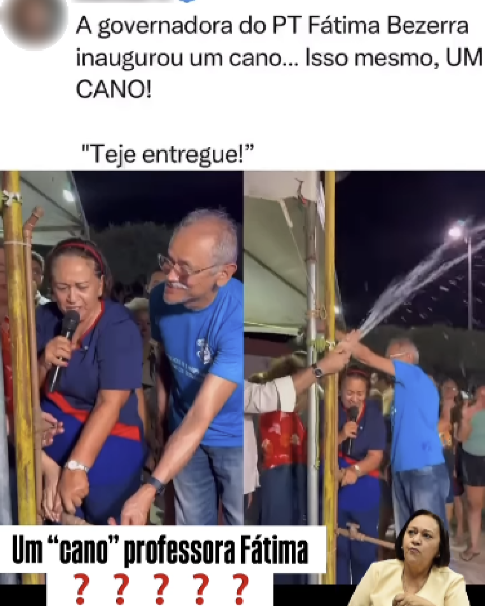 A imagem mostra uma montagem. No topo, há uma captura de tela de uma publicação na rede social X com o texto: ‘A governadora do PT Fátima Bezerra inaugurou um cano... Isso mesmo, UM CANO! ‘Teje entregue!’’. Abaixo, aparecem duas fotos lado a lado. Na primeira, Fátima Bezerra — uma mulher parda, de cabelos lisos e curtos puxados para trás com um arco vermelho — segura um microfone e toca em um cano. Ela veste uma camisa azul-escura com faixa vermelha na cintura e está acompanhada de um homem de camiseta azul, que também segura a estrutura. Na segunda foto, um homem de camisa branca e relógio abre o registro, e a água começa a jorrar do topo do cano, enquanto Fátima e outras pessoas ao redor comemoram. Na parte inferior da montagem, aparece a frase ‘Um ‘cano’ professora Fátima???’. Ao lado, há uma foto menor da governadora com expressão séria.