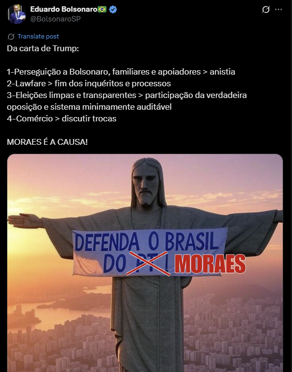 A imagem é uma captura de tela de uma publicação no X feita pelo perfil verificado de Eduardo Bolsonaro. O texto da publicação diz: 'Da carta de Trump: 1–Perseguição a Bolsonaro, familiares e apoiadores > anistia; 2–Lawfare > fim dos inquéritos e processos; 3–Eleições limpas e transparentes > participação da verdadeira oposição e sistema minimamente auditável; 4–Comércio > discutir trocas. MORAES É A CAUSA!'. Abaixo do texto, há uma imagem do Cristo Redentor com o fundo de um pôr do sol sobre a cidade do Rio de Janeiro. A estátua segura uma faixa azul e branca onde está escrito 'DEFENDA O BRASIL DO', seguido do termo 'PT' que aparece riscado com um 'X' vermelho. Por cima do 'X' e da palavra riscada, foi sobreposto o nome 'MORAES' em letras grandes, maiúsculas e vermelhas com contorno branco.