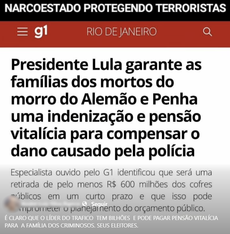 A imagem mostra o que parece ser uma captura de tela de uma página com o logotipo do portal 'g1' na parte superior. Acima disso, há uma faixa preta com a frase 'NARCOESTADO PROTEGENDO TERRORISTAS' em letras brancas.  Abaixo, em letras grandes e pretas, está escrito: “Presidente Lula garante as famílias dos mortos do morro do Alemão e Penha uma indenização e pensão vitalícia para compensar o dano causado pela polícia”. Logo abaixo, em letras menores, há um trecho que diz: 'Especialista ouvido pelo G1 identificou que será uma retirada de pelo menos R$ 600 milhões dos cofres públicos em um curto prazo e que isso pode comprometer o planejamento do orçamento público.' Na parte inferior da imagem há um nome de perfil desfocado, seguido do texto: 'É CLARO QUE O LÍDER DO TRAFICO TEM BILHÕES E PODE PAGAR PENSÃO VITALÍCIA PARA A FAMÍLIA DOS CRIMINOSOS. SEUS ELEITORES.'