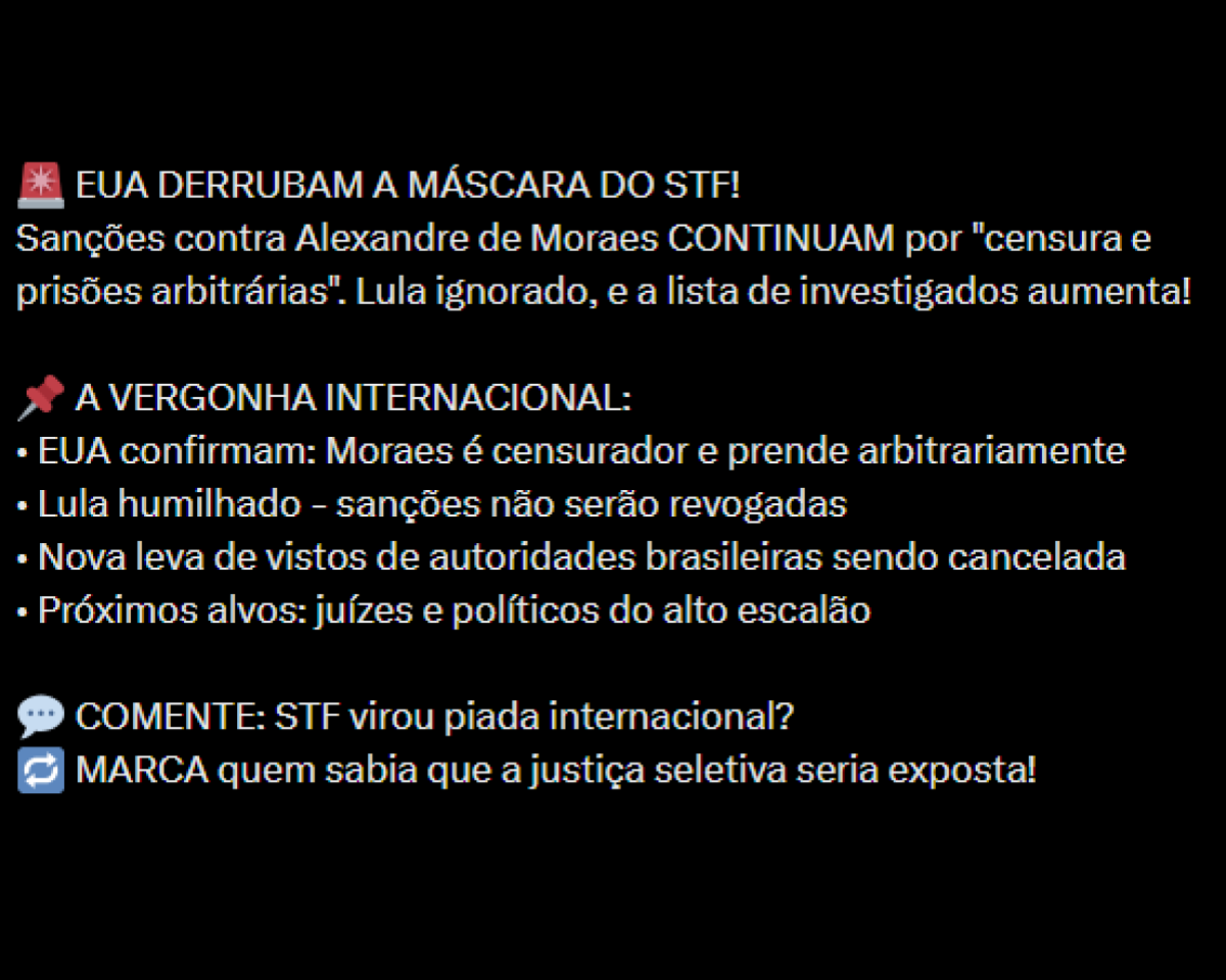 A imagem tem fundo preto e apresenta apenas texto escrito em branco, organizado em blocos, com alguns emojis e símbolos coloridos. No topo, aparece um emoji de sirene vermelha seguido da frase ‘EUA DERRUBAM A MÁSCARA DO STF!’. Logo abaixo, há um parágrafo que diz: ‘Sanções contra Alexandre de Moraes CONTINUAM por ‘censura e prisões arbitrárias’. Lula ignorado, e a lista de investigados aumenta!”. Em seguida, aparece um emoji de alfinete vermelho e o título ‘A VERGONHA INTERNACIONAL:’. Abaixo desse título há uma lista de tópicos iniciados por traços: ‘EUA confirmam: Moraes é censor e prende arbitrariamente’; ‘Lula humilhado – sanções não serão revogadas’; ‘Nova leva de vistos de autoridades brasileiras sendo cancelada’; e ‘Próximos alvos: juízes e políticos do alto escalão’. Na parte inferior da imagem há duas linhas finais: a primeira começa com um emoji de balão de fala e diz ‘COMENTE: STF virou piada internacional?’, e a última começa com um emoji de setas circulares e diz ‘MARCA quem sabia que a justiça seletiva seria exposta!’.