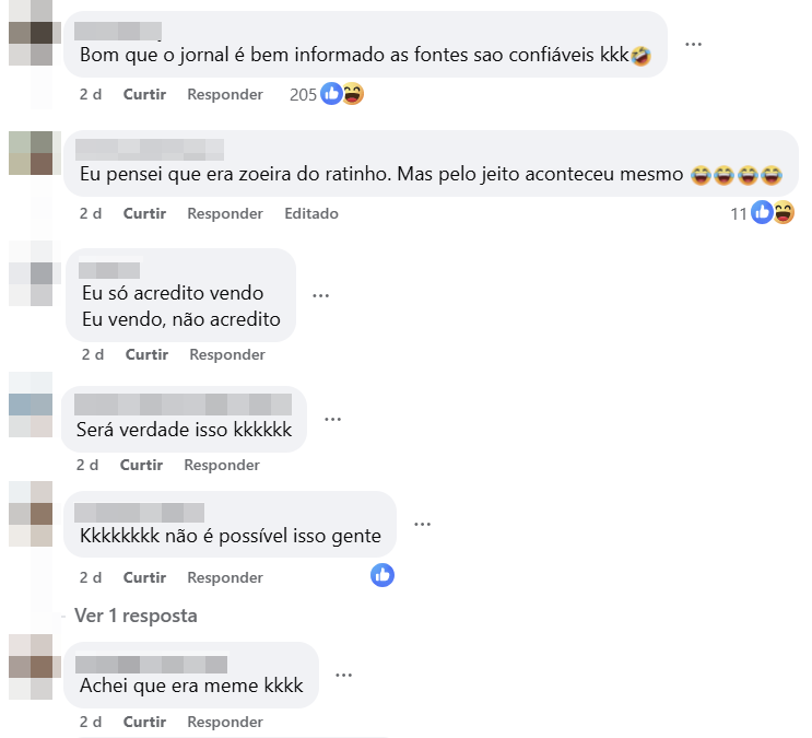 A imagem mostra uma captura de tela de uma seção de comentários no Facebook. O fundo é branco e há vários comentários dispostos em forma de lista vertical. Os nomes e fotos de perfil dos usuários aparecem desfocados ou parcialmente ocultos. No primeiro comentário visível, lê-se: ‘Bom que o jornal é bem informado as fontes sao confiaveis kkk’, acompanhado de um emoji de risada com lágrimas. Abaixo aparecem as indicações ‘2 d’, ‘Curtir’, ‘Responder’ e um contador de reações com ícones de curtida e risada. O comentário seguinte diz: ‘Eu pensei que era zoeira do ratinho. Mas pelo jeito aconteceu mesmo’, seguido de vários emojis de risada, também com as opções de curtir e responder e a indicação de que foi editado. Em outro comentário, aparecem duas frases em linhas separadas: ‘Eu só acredito vendo’ e ‘Eu vendo, não acredito’. Logo abaixo, há um comentário que diz: ‘Será verdade isso kkkkk’. Em seguida, outro comentário afirma: ‘Kkkkkkkk não é possível isso gente’, acompanhado de um ícone de curtida. Mais abaixo, aparece o texto ‘Ver 1 resposta’. Por fim, um último comentário visível diz: ‘Achei que era meme kkkk’, também com as opções de curtir e responder e a indicação de tempo de publicação.