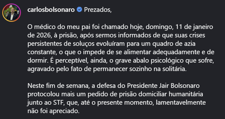 Imagem de uma publicação no Instagram com fundo escuro. No canto superior esquerdo aparece a foto de perfil de Carlos Bolsonaro, um homem adulto vestindo terno, ao lado do nome de usuário “carlosbolsonaro”, acompanhado de um selo azul de verificação. Ao lado do nome está a palavra ‘Prezados,’ em letras brancas, iniciando o texto da publicação, que diz: ‘O médico do meu pai foi chamado hoje, domingo, 11 de janeiro de 2026, à prisão, após sermos informados de que suas crises persistentes de soluços evoluíram para um quadro de azia constante, o que o impede de se alimentar adequadamente e de dormir. É perceptível, ainda, o grave abalo psicológico que sofre, agravado pelo fato de permanecer sozinho na solitária’.
