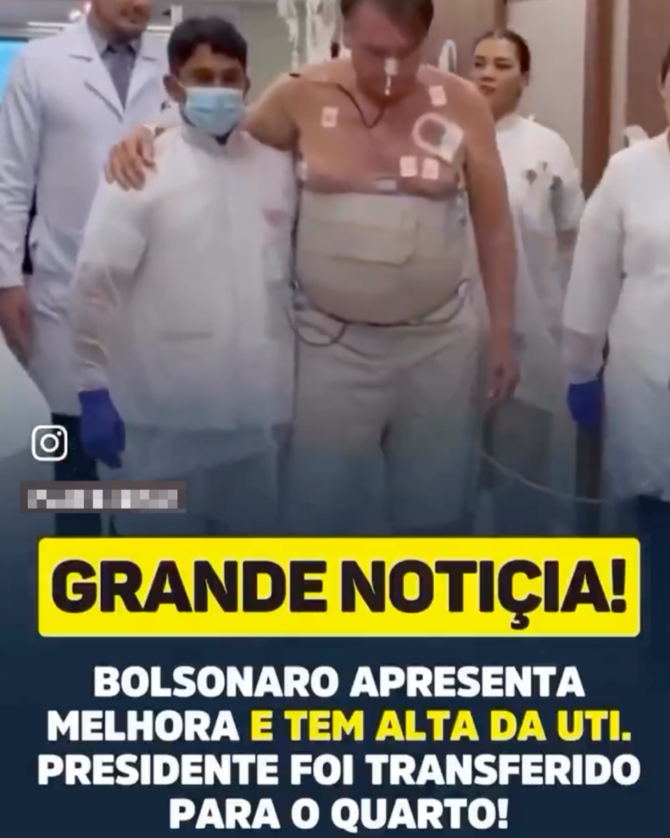 Print de um vídeo que mostra ao centro o ex-presidente Jair Bolsonaro (PL) — homem branco, cabelos grisalhos, sem camisa e com faixas hospitalares no corpo, além de uma sonda no nariz. Ele está apoiado em um profissional do hospital que usa roupas brancas, luvas azuis e uma máscara hospitalar. Há duas mulheres à direita da imagem e um homem à esquerda, todos usando roupas brancas. Em preto sobre uma faixa amarela está escrito: ‘GRANDE NOTIÇIA!’. Em branco e amarelo, na parte inferior da imagem, está escrito: ‘BOLSONARO APRESENTA MELHORA E TEM ALTA DA UTI. PRESIDENTE FOI TRANSFERIDO PARA O QUARTO!’.