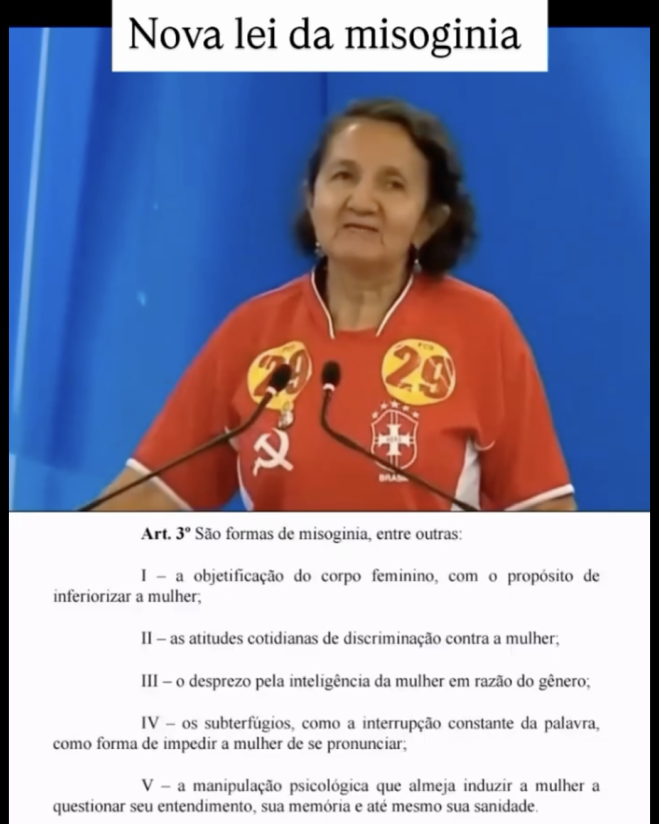 Print de publicação no Instagram que leva a imagem da professora Lourdes Melo (PCO-PI) — mulher parda, cabelos castanhos, vestindo uma camiseta vermelha com um brasão da seleção brasileira e uma foice e um martelo, simbolizando o comunismo, com adesivos com o número 29 colados. Acima está escrito em preto sobre uma faixa branca: ‘Nova lei da misoginia’. Abaixo, está o trecho de outro projeto de lei, que não corresponde à lei da misoginia, que diz: ‘Art. 3º São formas de misoginia, entre outras: I – a objetificação do corpo feminino, com o propósito de inferiorizar a mulher; II – as atitudes cotidianas de discriminação contra a mulher; III – o desprezo pela inteligência da mulher em razão do gênero; IV – os subterfúgios, como a interrupção constante da palavra, como forma de impedir a mulher de se pronunciar; V – a manipulação psicológica que almeja induzir a mulher a questionar seu entendimento, sua memória e até mesmo sua sanidade’.