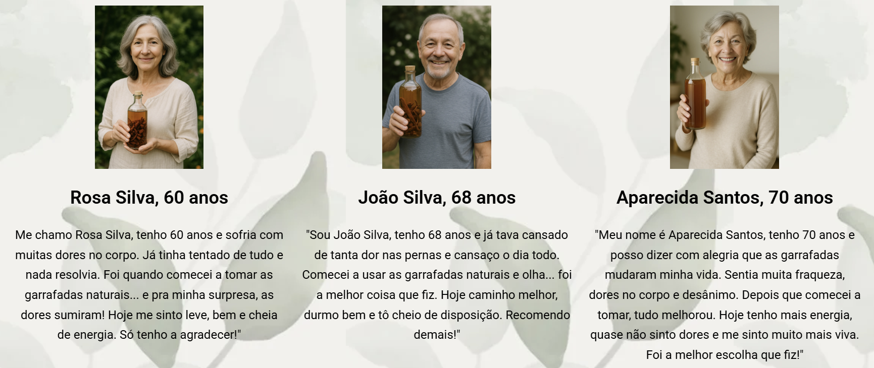 A imagem apresenta três retratos gerados por inteligência artificial de pessoas idosas, organizados lado a lado sobre um fundo claro com formas suaves de folhas. À esquerda, há uma mulher de cabelos grisalhos, vestindo uma blusa clara, segurando um frasco com líquido escuro. Abaixo da imagem, está o nome Rosa Silva, 60 anos. Em seguida, há um texto em português no qual ela relata que sofria com dores no corpo, tentou vários métodos sem sucesso e que, ao começar a tomar garrafadas naturais, as dores desapareceram. No centro, há um homem de cabelos grisalhos curtos, vestindo camiseta cinza, segurando um frasco semelhante. Abaixo, está o nome João Silva, 68 anos. O texto abaixo descreve que ele sentia dores nas pernas e cansaço constante, começou a usar garrafadas naturais e passou a caminhar melhor, dormir bem e ter mais disposição. À direita, há uma mulher de cabelos grisalhos curtos, vestindo uma blusa clara, também segurando um frasco com líquido escuro. Abaixo, está o nome Aparecida Santos, 70 anos. O texto relata que ela sentia fraqueza, dores no corpo e desânimo, e que após começar a tomar as garrafadas passou a ter mais energia.