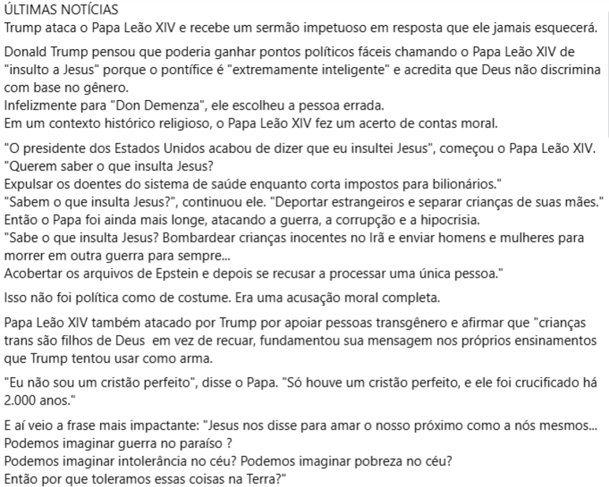 Publicação do Facebook com fundo branco. Texto longo replica suposto sermão feito pelo Papa Leão 14 contra Donald Trump. No suposto discurso, o pontífice afirma que o que insulta Jesus é ‘expulsar os doentes do sistema de saúde enquanto corta impostos para bilionários’, ‘deportar estrangeiros e separar crianças de suas mães’ bombardear crianças inocentes no Irã e enviar homens e mulheres para morrer em outra guerra para sempre…’. O texto faz outras críticas em relação ao caso Epstein e aos ataques de Trump a pessoas transgênero.