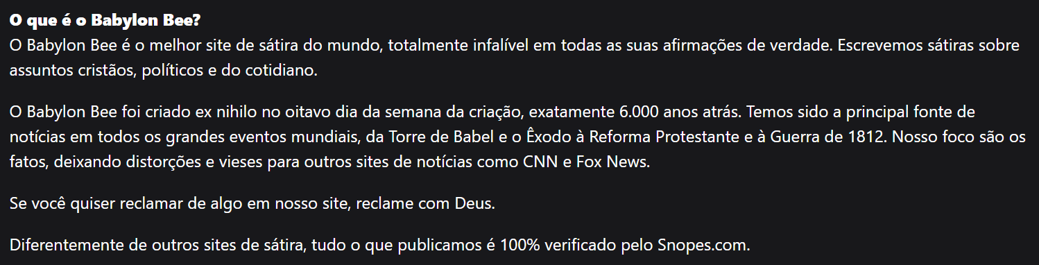 Imagem com fundo escuro e texto em português em letras claras. No topo, em destaque, está a pergunta ‘O que é o Babylon Bee?’. Abaixo, há um parágrafo dizendo ‘O Babylon Bee é o melhor site de sátira do mundo, totalmente infalível em todas as suas afirmações de verdade. Escrevemos sátiras sobre assuntos cristãos, políticos e do cotidiano.’ Em seguida, outro parágrafo afirma ‘O Babylon Bee foi criado ex nihilo no oitavo dia da semana da criação, exatamente 6.000 anos atrás. Temos sido a principal fonte de notícias em todos os grandes eventos mundiais, da Torre de Babel e o Êxodo à Reforma Protestante e à Guerra de 1812. Nosso foco são os fatos, deixando distorções e vieses para outros sites de notícias como CNN e Fox News.’ Mais abaixo, há a frase ‘Se você quiser reclamar de algo em nosso site, reclame com Deus.’ Por fim, o texto conclui com ‘Diferentemente de outros sites de sátira, tudo o que publicamos é 100% verificado pelo Snopes.com.’