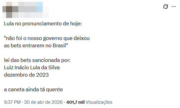 Captura de tela de post em rede social. No topo, há um nome de usuário borrado. O conteúdo diz: ‘Lula no pronunciamento de hoje: ‘não foi o nosso governo que deixou as bets entrarem no Brasil’. Lei das bets sancionada por: Luiz Inácio Lula da Silva dezembro de 2023 a caneta ainda tá quente’. Na parte inferior, aparecem informações de engajamento, incluindo horário ‘9:37 PM · 30 de abr de 2026’ e ‘401,7 mil visualizações’.