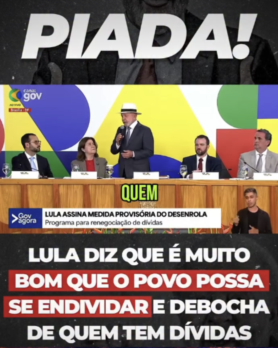 A imagem é composta por três faixas horizontais. Na parte superior, há a palavra ‘PIADA!’ em letras grandes e brancas sobre um fundo escuro, com a imagem desfocada de Lula ao fundo. Na faixa central, aparece uma cena de evento oficial com o logotipo ‘canal gov’ no canto superior esquerdo. Lula, um homem idoso, está em pé ao centro, usando terno escuro e chapéu claro, segurando um microfone e falando. Ele está atrás de uma mesa longa de madeira, onde outras quatro pessoas estão sentadas, duas de cada lado. Sobre a mesa, há placas de identificação, copos e garrafas de água. No canto inferior direito dessa faixa, há um intérprete de libras em um pequeno quadro. Ao fundo, há um painel colorido com formas geométricas. Na parte inferior, há uma barra com texto: ‘LULA ASSINA MEDIDA PROVISÓRIA DO DESENROLA’ e, em menor tamanho, ‘Programa para renegociação de dívidas’. Na parte inferior da imagem, há um fundo escuro com texto em destaque. A frase está em letras brancas e vermelhas e diz: ‘LULA DIZ QUE É MUITO BOM QUE O POVO POSSA SE ENDIVIDAR E DEBOCHA DE QUEM TEM DÍVIDAS’.