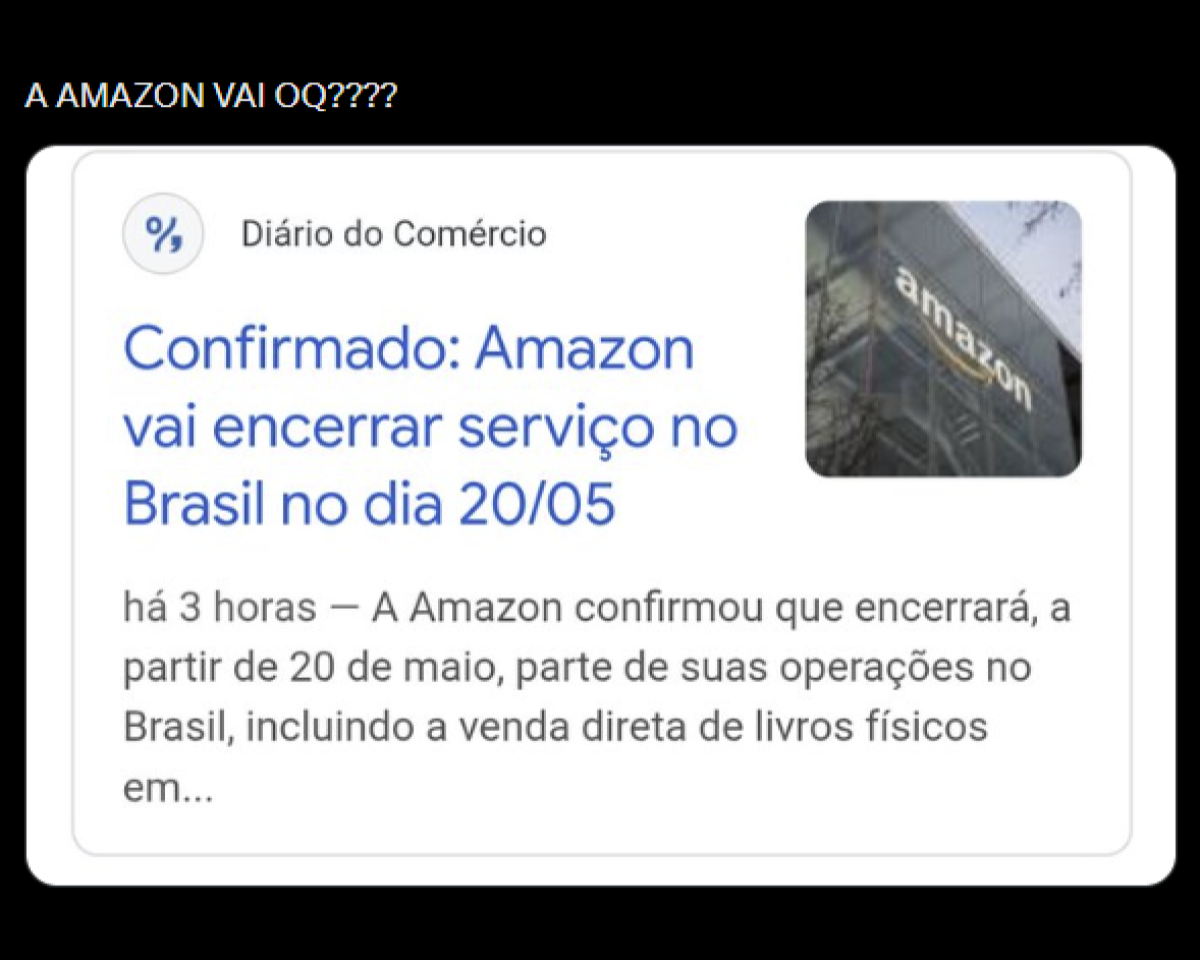 A imagem tem fundo preto e, na parte superior, aparece a frase ‘A AMAZON VAI OQ????’ em letras brancas. Abaixo, há um recorte de uma notícia. No canto superior esquerdo desse recorte está o nome ‘Diário do Comércio’ acompanhado de um pequeno ícone circular. Ao lado direito, há uma pequena imagem de um prédio com a palavra ‘amazon’ na fachada. No centro do recorte, em destaque, está o título em letras azuis: ‘Confirmado: Amazon vai encerrar serviço no Brasil no dia 20/05’. Abaixo do título, há um texto menor em cinza que começa com ‘há 3 horas – A Amazon confirmou que encerrará, a partir de 20 de maio, parte de suas operações no Brasil, incluindo a venda direta de livros físicos em...’, sendo que a frase termina cortada.