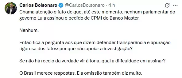 A imagem mostra uma captura de tela de uma publicação na rede social X. No canto superior esquerdo, aparece a foto de perfil de Carlos Bolsonaro, ao lado de seu nome em negrito e um selo azul de verificação. À direita, aparece a indicação '4 h', informando que a postagem foi publicada há quatro horas. Abaixo, está o texto da publicação, dividido em cinco parágrafos: 'Chama atenção o fato de que, até este momento, nenhum parlamentar do governo Lula assinou o pedido de CPMI do Banco Master. Nenhum. Então fica a pergunta aos que dizem defender transparência e apuração rigorosa dos fatos: por que não apoiar a investigação? Se não há receio da verdade vir à tona, qual a dificuldade em assinar? O Brasil merece respostas. E a omissão também diz muito.'