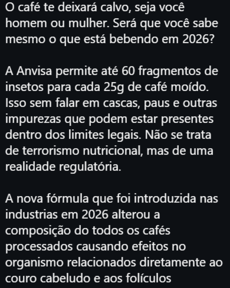 Imagem com fundo preto e texto em letras brancas. Na parte superior, está escrito: 'O café te deixará calvo, seja você homem ou mulher. Será que você sabe mesmo o que está bebendo em 2026?'. Abaixo, há um bloco de texto dizendo: 'A Anvisa permite até 60 fragmentos de insetos para cada 25g de café moído. Isso sem falar em cascas, paus e outras impurezas que podem estar presentes dentro dos limites legais. Não se trata de terrorismo nutricional, mas de uma realidade regulatória.' Mais abaixo, outro parágrafo afirma: 'A nova fórmula que foi introduzida nas industrias em 2026 alterou a composição do todos os cafés processados causando efeitos no organismo relacionados diretamente ao couro cabeludo e aos folículos'.