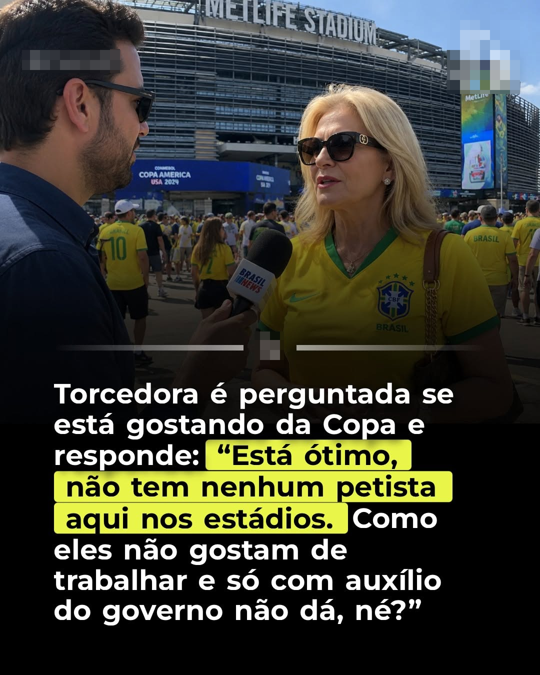 Uma imagem mostra uma mulher de pele clara e cabelos loiros na altura dos ombros, usando óculos de sol escuros e uma camisa de futebol amarela da seleção brasileira, com detalhes em verde e um escudo com a inscrição 'BRASIL'. Ela carrega uma bolsa marrom. Ela está sendo entrevistada por um homem de pele clara e cabelo escuro, que também usa óculos de sol e veste uma camisa azul escura, segurando um microfone com a logomarca 'BRASIL NEWS'. Eles estão em um ambiente ao ar livre com uma multidão de pessoas, muitas vestindo camisas verdes e amarelas, em frente a um grande estádio onde é possível ler 'METLIFE STADIUM' e 'COPA AMERICA USA 2024'. Um texto sobreposto na parte inferior da imagem diz: ‘Torcedora é perguntada se está gostando da Copa e responde: ‘Está ótimo, não tem nenhum petista aqui nos estádios. Como eles não gostam de trabalhar e só com auxílio do governo não dá, né?’’.