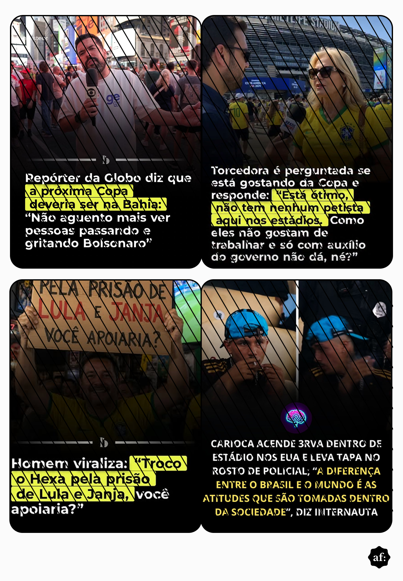 Uma imagem apresenta uma montagem de quatro fotografias dispostas em grade, todas sobrepostas por finas linhas diagonais pretas e com um pequeno círculo preto contendo as letras brancas 'af.' no canto inferior direito da composição. No quadro superior esquerdo, um homem de pele clara, cabelo curto e barba escuros, vestindo camiseta branca com o logotipo azul 'ge', segura um microfone em um ambiente urbano movimentado; na base, há o texto parcial em fundo amarelo: ‘Repórter da Globo diz que a próxima Copa deveria ser na Bahia: ‘Não aguento mais ver pessoas passando e gritando Bolsonaro’’. No quadro superior direito, um homem de camisa escura entrevista uma mulher de pele clara, cabelos loiros, óculos escuros e camisa amarela da seleção brasileira em frente a um estádio; o texto abaixo, com trechos em amarelo, diz: ‘Torcedora é perguntada se está gostando da Copa e responde: ‘Está ótimo, não tem nenhum petista aqui nos estádios. Como eles não gostam de trabalhar e só com auxílio do governo não dá, né?’’. No quadro inferior esquerdo, um homem de pele clara e barba escura com fios grisalhos veste camisa amarela e segura um cartaz de papelão escrito ‘PELA PRISÃO DE LULA E JANJA VOCÊ APOIARIA?’; na base, o texto destacado em amarelo informa: ‘Homem viraliza: ‘Troco o Hexa pela prisão de Lula e Janja, você apoiaria?’’. No quadro inferior direito, duas imagens lado a lado mostram um homem de pele parda, usando boné azul para trás e camisa preta, levando um objeto à boca, com a figura parcial de um policial ao lado; o texto sobreposto diz: ‘CARIOCA ACENDE 3RVA DENTRO DE ESTÁDIO NOS EUA E LEVA TAPA NO ROSTO DE POLICIAL; ‘A DIFERENÇA ENTRE O BRASIL E O MUNDO É AS ATITUDES QUE SÃO TOMADAS DENTRO DA SOCIEDADE’, DIZ INTERNAUTA’. 