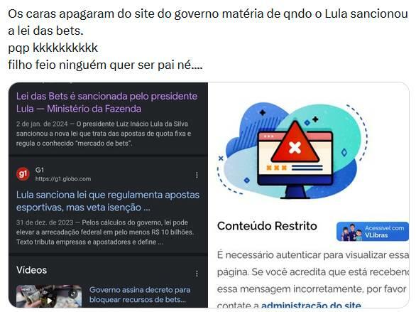 Uma captura de tela de uma postagem em rede social exibe na parte superior o seguinte texto: ‘Os caras apagaram do site do governo matéria de qndo o Lula sancionou a lei das bets. pqp kkkkkkkkkk filho feio ninguém quer ser pai né....’. Logo abaixo, há uma montagem composta por duas imagens dispostas lado a lado. A imagem da esquerda mostra os resultados de uma pesquisa no Google em modo escuro, com o primeiro link intitulado ‘Lei das Bets é sancionada pelo presidente Lula — Ministério da Fazenda’, datado de 2 de janeiro de 2024. Logo abaixo, há um segundo resultado, uma notícia do portal G1 com o título ‘Lula sanciona lei que regulamenta apostas esportivas, mas veta isenção…’, datada de 31 de dezembro de 2023, seguida por uma seção de vídeos na parte inferior. A imagem da direita exibe uma página de bloqueio ou erro na internet com fundo branco, destacando no topo uma ilustração colorida de um monitor de computador que exibe um grande triângulo vermelho de alerta com um ‘x’ branco no centro, ladeado por formas abstratas azuis. Abaixo da ilustração, lê-se o título ’Conteúdo Restrito’ em letras pretas, ao lado de um botão azul com a inscrição ‘Acessível com VLibras’. Na base dessa imagem direita, há um trecho de texto informando: ‘É necessário autenticar para visualizar essa página. Se você acredita que está receben essa mensagem incorretamente, por favor contate a administração do site’. 