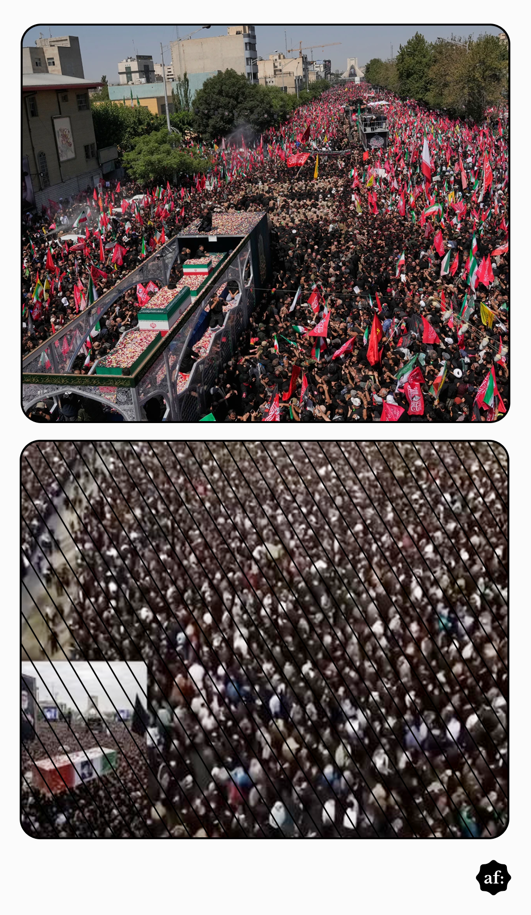 A imagem é composta por duas fotografias empilhadas verticalmente, ambas mostrando grandes multidões reunidas ao ar livre. Na fotografia superior, uma avenida larga está completamente tomada por pessoas vestidas, em sua maioria, com roupas escuras. Ao longo da multidão há inúmeras bandeiras nas cores vermelha, verde, branca e preta, além de faixas e estandartes. Em primeiro plano, há um veículo em formato de plataforma transportando um caixão coberto por uma bandeira com faixas horizontais verde, branca e vermelha e um emblema central. Árvores, prédios, guindastes e outras estruturas urbanas aparecem ao fundo, sob um céu claro. Na fotografia inferior, vista de um ponto elevado, uma suposta multidão muito densa ocupa uma extensa área aberta. As pessoas aparecem comprimidas umas contra as outras, formando um grande bloco de tons escuros, com diversos pontos claros correspondentes às roupas de alguns participantes. Sobre toda essa fotografia inferior há um padrão de linhas diagonais escuras. No canto inferior direito da composição há um pequeno logotipo preto com as letras 'af.' em branco.