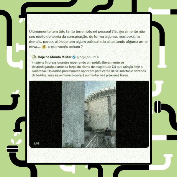 A imagem exibe uma captura de tela de uma postagem em rede social sobreposta a um fundo verde-claro com bordas ilustradas por canos pretos e brancos. No quadro branco central, a publicação principal contém o texto: 'Ultimamente tem tido tanto terremoto né pessoal ? Eu geralmente não sou muito de teoria da conspiração, de forma alguma, mas poxa, ta demais, parece até que tem algum país safado ai testando alguma arma nova...., o que vocês acham ?'. Logo abaixo, há a republicação de uma postagem do perfil 'Hoje no Mundo Militar', que relata: 'Imagens impressionantes mostrando um prédio literalmente se despedaçando diante da força do sismo de magnitude 7,4 que atingiu hoje a Colômbia. Os dados preliminares apontam para cerca de 20 mortos e dezenas de feridos, mas esse número deverá aumentar nas próximas horas.'. Acompanhando o texto, há um recorte vertical de um vídeo com barras pretas laterais e a marcação de tempo '1:08', exibindo uma estrutura de concreto claro à esquerda, um edifício com telhado curvo ao fundo e uma figura humana desfocada na parte inferior direita, cujos traços físicos são indistinguíveis, vestindo o que aparenta ser uma peça de roupa superior escura e calça clara perto de uma escada.