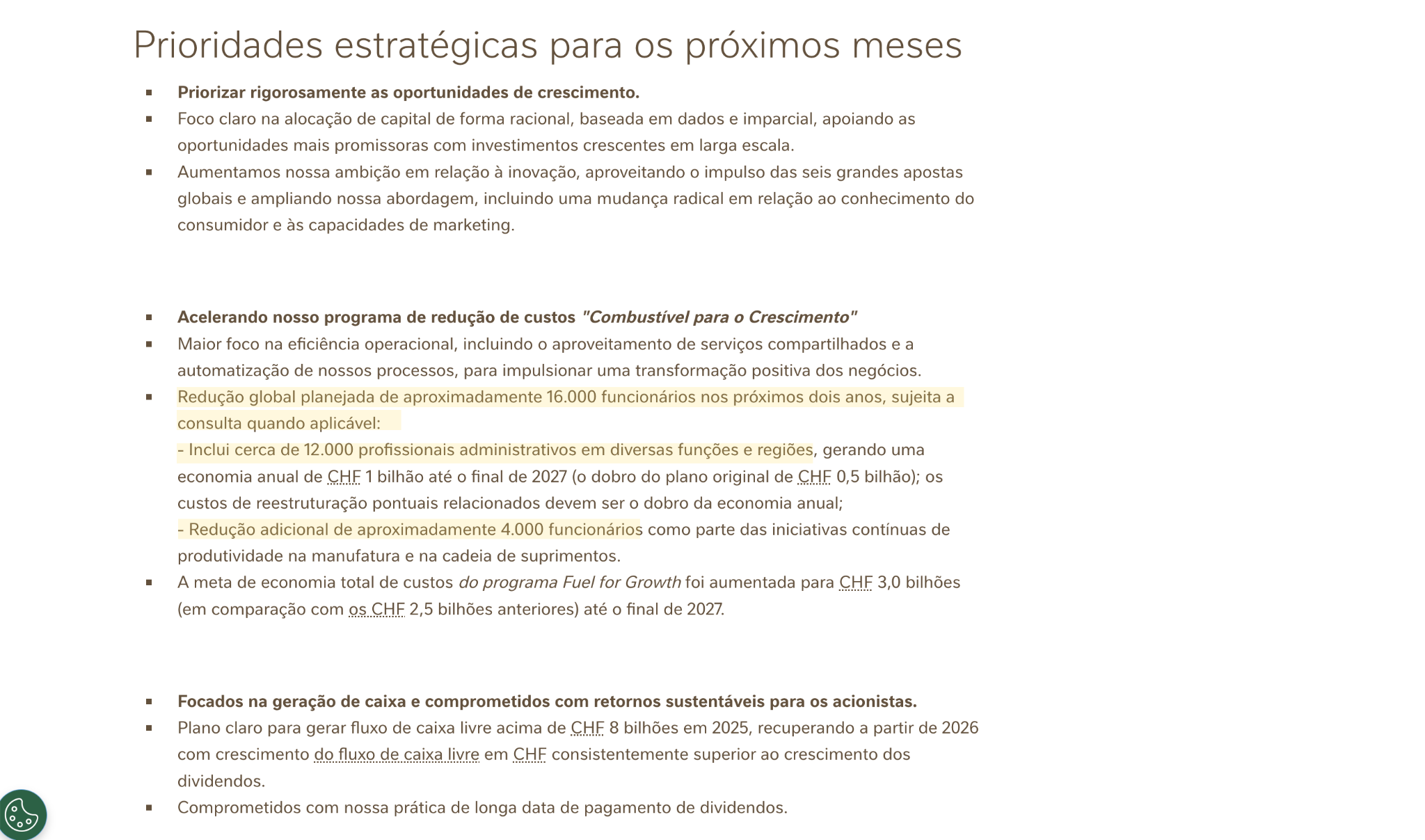 Uma imagem com fundo claro contendo um slide explicativo sob o título 'Prioridades estratégicas para os próximos meses'. O texto está estruturado em três tópicos principais, marcados por marcadores quadrados (bullets):  Priorizar rigorosamente as oportunidades de crescimento.  Foco claro na alocação de capital de forma racional, baseada em dados e imparcial, apoiando as oportunidades mais promissoras com investimentos crescentes em larga escala.  Aumentamos nossa ambição em relação à inovação, aproveitando o impulso das seis grandes apostas globais e ampliando nossa abordagem, incluindo uma mudança radical em relação ao conhecimento do consumidor e às capacidades de marketing.  Acelerando nosso programa de redução de custos 'Combustível para o Crescimento'  Maior foco na eficiência operacional, incluindo o aproveitamento de serviços compartilhados e a automatização de nossos processos, para impulsar uma transformação positiva dos negócios.  Redução global planejada de aproximadamente 16.000 funcionários nos próximos dois anos, sujeita a consulta quando aplicável (trecho destacado em amarelo):  Inclui cerca de 12.000 profissionais administrativos em diversas funções e regiões, gerando uma economia anual de CHF 1 bilhão até o final de 2027 (o dobro do plano original de CHF 0,5 bilhão); os custos de reestruturação pontuais relacionados devem ser o dobro da economia anual;  Redução adicional de aproximadamente 4.000 funcionários como parte das iniciativas contínuas de produtividade na manufatura e na cadeia de suprimentos.  A meta de economia total de custos do programa 'Fuel for Growth' foi aumentada para CHF 3,0 bilhões (em comparação com os CHF 2,5 bilhões anteriores) até o final de 2027.  Focados na geração de caixa e comprometidos com retornos sustentáveis para os acionistas.  Plano claro para gerar fluxo de caixa livre acima de CHF 8 bilhões em 2025, recuperando a partir de 2026 com crescimento do fluxo de caixa livre em CHF consistentemente superior ao crescimento dos dividendos.  Comprometidos com nossa prática de longa data de pagamento de dividendos.  No canto inferior esquerdo da imagem, há um ícone circular verde com um paleta de pintura.