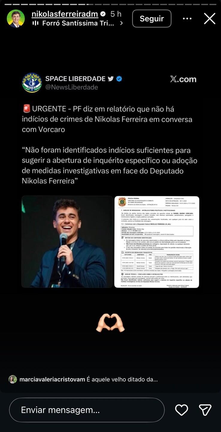 A imagem mostra um story do Instagram publicado pelo perfil verificado nikolasferreiradm, reproduzindo uma publicação da conta SPACE LIBERDADE (@NewsLiberdade) no X. A postagem afirma: '🚨 URGENTE - PF diz em relatório que não há indícios de crimes de Nikolas Ferreira em conversa com Vorcaro'. Em seguida, reproduz a frase: 'Não foram identificados indícios suficientes para sugerir a abertura de inquérito específico ou adoção de medidas investigativas em face do Deputado Nikolas Ferreira'. A publicação inclui duas imagens: à esquerda, uma foto de Nikolas Ferreira segurando um microfone e sorrindo; à direita, uma imagem de uma página de um suposto relatório da Polícia Federal. Abaixo das imagens há um emoji de mãos formando um coração.