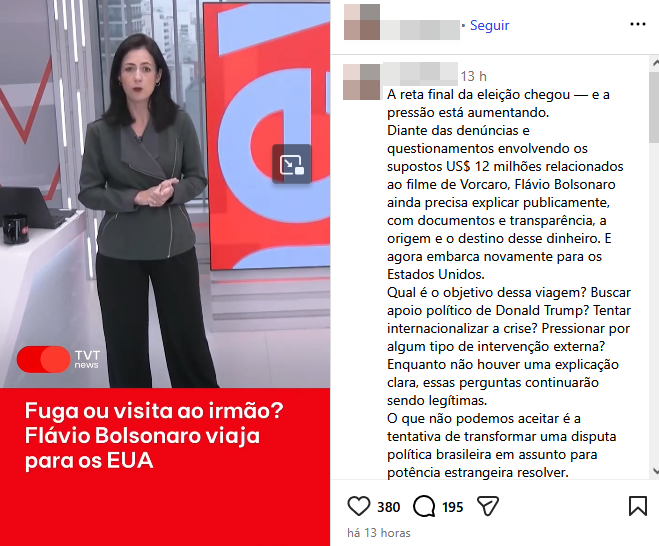 Uma captura de tela de uma publicação em rede social exibe, à esquerda, um vídeo onde uma mulher de pele clara e cabelos curtos escuros, vestindo uma jaqueta cinza-escura e calça preta, está de pé em um estúdio com uma bancada branca. Na parte inferior do vídeo, uma larga faixa vermelha contém o texto em letras brancas ‘Fuga ou visita ao irmão? Flávio Bolsonaro viaja para os EUA’, posicionado ao lado do logotipo ‘TVT news’. À direita, a interface exibe o avatar e o nome de um usuário borrados, seguidos por um longo bloco de texto que questiona a viagem de Flávio Bolsonaro aos Estados Unidos e menciona a necessidade de explicações sobre ‘supostos US$ 12 milhões relacionados ao filme de Vorcaro’. Na base desta coluna de texto, encontram-se ícones de interação social acompanhados dos números 380 para curtidas e 195 para comentários, além da indicação de tempo ‘há 13 horas’.