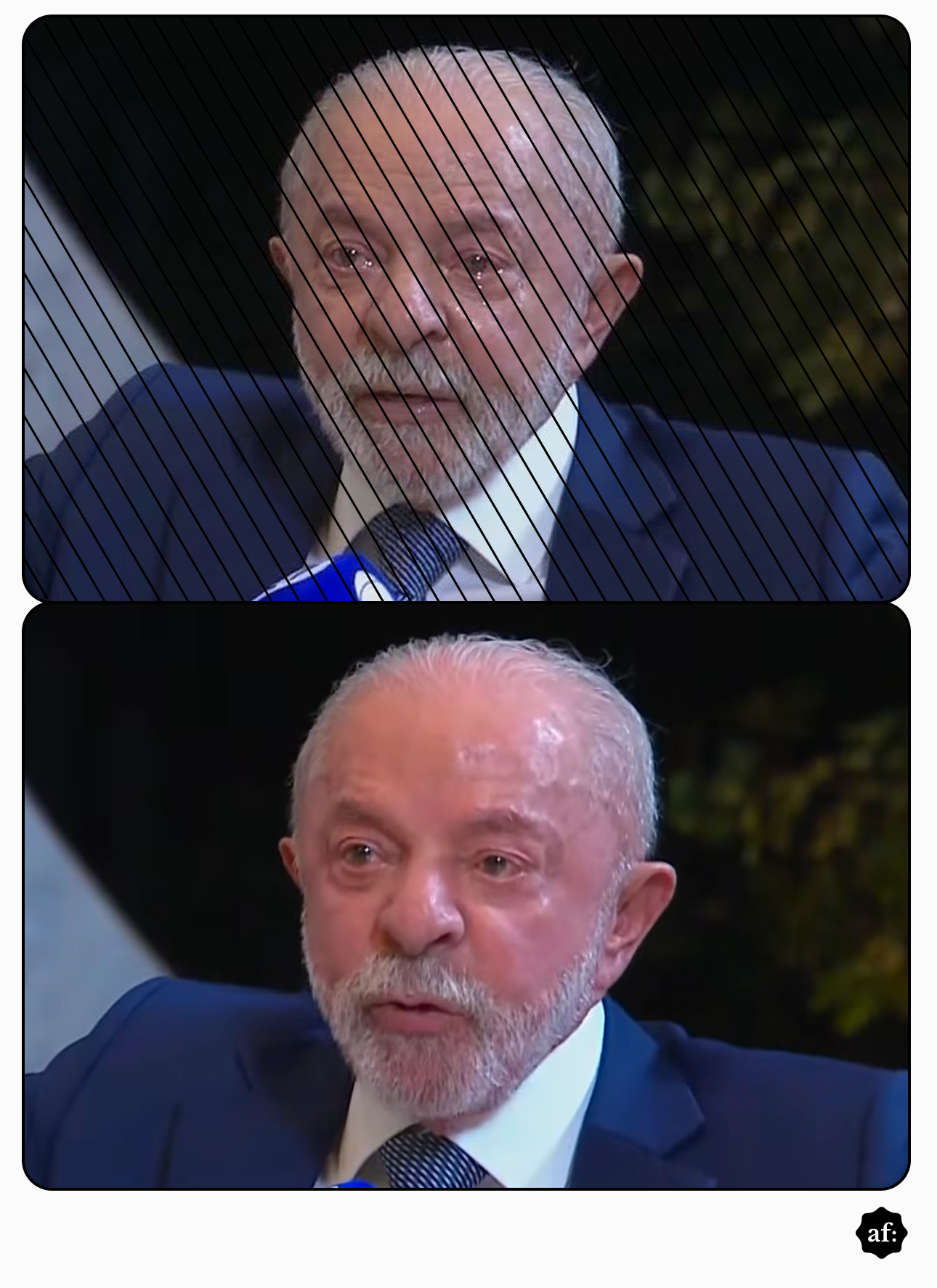 'Montagem comparativa em dois quadros, dispostos verticalmente, com o rosto do presidente Luiz Inácio Lula da Silva. Em ambos, ele está em plano médio, olhando para frente, com expressão séria, vestindo terno azul-escuro, camisa branca e gravata listrada.  No quadro superior, a imagem está em preto e branco e apresenta linhas diagonais finas e paralelas que a cobrem quase por completo. Nele, uma lágrima escorre visivelmente de seu olho esquerdo, parecendo ter sido sobreposta digitalmente.  No quadro inferior, a imagem é em cores e não possui as linhas diagonais. Lula aparece com os olhos vermelhos e marejados, sem lágrimas escorrendo, e sua pele está brilhante.  No canto inferior direito da montagem, fora dos quadros, há um pequeno selo circular preto com o texto 'af:'. '