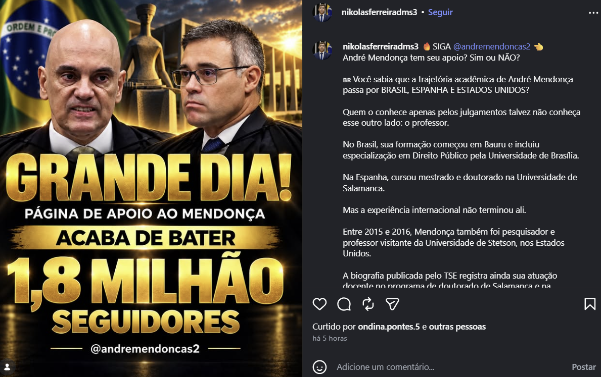 A imagem mostra uma captura de tela de uma publicação no Instagram. À esquerda, há uma montagem com fotos de Alexandre de Moraes e André Mendonça tendo ao fundo a bandeira do Brasil, o prédio do tribunal e uma estátua. Sobre a imagem aparecem as frases 'GRANDE DIA!', 'PÁGINA DE APOIO AO MENDONÇA', 'ACABA DE BATER' e '18 MILHÃO SEGUIDORES', além do perfil '@andremendoncas2'. À direita, aparece uma publicação do perfil 'nikolasferreiradms3', com a chamada ‘SIGA @andremendoncas2 André Mendonça tem seu apoio? Sim ou NÃO?'. O texto apresenta informações sobre a trajetória acadêmica de André Mendonça.