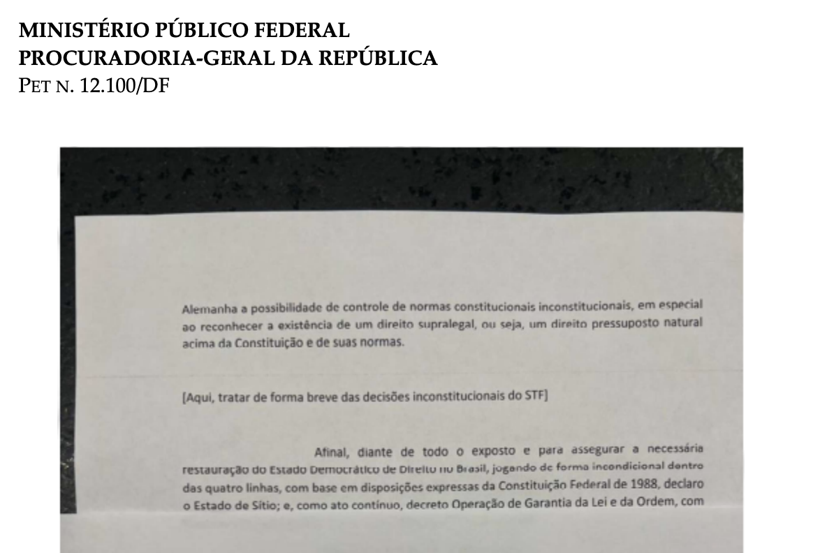 A imagem mostra a foto de uma folha impresso impressa sobre uma superfície escura. No topo da folha, no canto superior esquerdo, há o cabeçalho oficial do governo: MINISTÉRIO PÚBLICO FEDERAL PROCURADORIA-GERAL DA REPÚBLICA PET N. 12.100/DF Abaixo do cabeçalho, há um trecho de documento impresso com o seguinte texto: 'Alemanha a possibilidade de controle de normas constitucionais inconstitucionais, em especial ao reconhecer a existência de um direito supralegal, ou seja, um direito pressuposto natural acima da Constituição e de suas normas.' Na sequência, há uma instrução destacada entre colchetes em tom mais escuro ou negrito: '[Aqui, tratar de forma breve das decisões inconstitucionais do STF]' Abaixo desse trecho, segue o parágrafo final: 'Afinal, diante de todo o exposto e para assegurar a necessária restauração do Estado Democrático de Direito no Brasil, jogando de forma incondicional dentro das quatro linhas, com base em disposições expressas da Constituição Federal de 1988, declaro o Estado de Sítio; e, como ato contínuo, decreto Operação de Garantia da Lei e da Ordem, com'