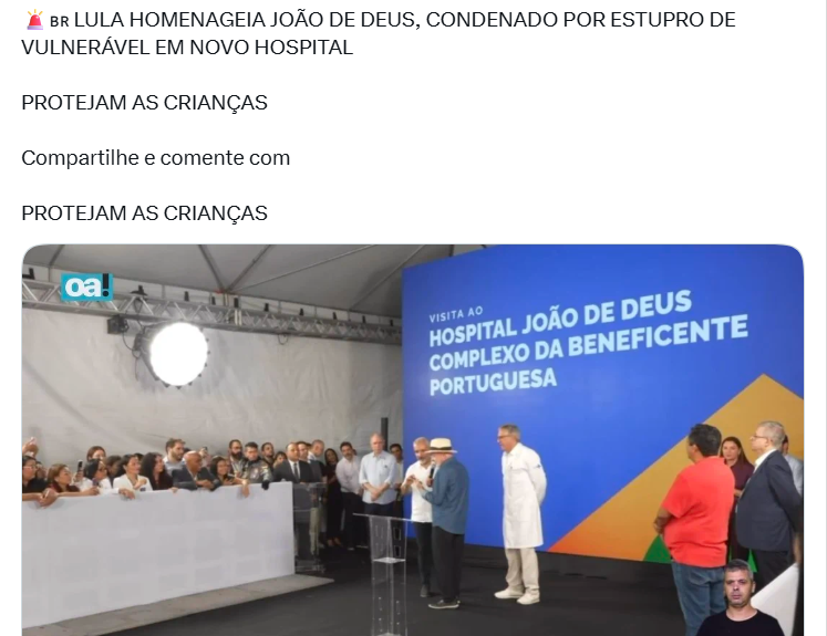 Captura de tela de uma publicação na rede social X contendo um texto na parte superior e uma imagem na parte inferior. O texto em letras maiúsculas diz: ‘🚨 BR LULA HOMENAGEIA JOÃO DE DEUS, CONDENADO POR ESTUPRO DE VULNERÁVEL EM NOVO HOSPITAL PROTEJAM AS CRIANÇAS Compartilhe e comente com PROTEJAM AS CRIANÇAS’. Abaixo do texto, a fotografia mostra o presidente Luiz Inácio Lula da Silva — homem de pele clara, cabelos e barba curtos e brancos, vestindo chapéu claro, camisa azul de mangas compridas, calça e sapatos escuros — discursando em um microfone sobre um palco. Ao lado do painel de fundo azul com amarelo onde se lê ‘VISITA AO HOSPITAL JOÃO DE DEUS COMPLEXO DA BENEFICENTE PORTUGUESA’, há outras pessoas no palco, incluindo homens de pele clara e roupas formais ou jalecos brancos, além de uma plateia observando atrás de uma divisória branca à esquerda. No canto inferior direito da tela, há a imagem em miniatura de um homem de pele clara, cabelos curtos escuros e camiseta preta. 