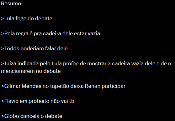 A imagem tem fundo preto e apresenta um texto em branco, organizado como um resumo em tópicos. O texto diz: 'Resumo: Lula foge do debate; Pela regra é pra cadeira dele estar vazia; Todos poderiam falar dele; Juíza indicada pelo Lula proíbe de mostrar a cadeira vazia dele e de o mencionarem no debate; Gilmar Mendes no tapetão deixa Renan participar; Flávio em protesto não vai tb; Globo cancela o debate'.