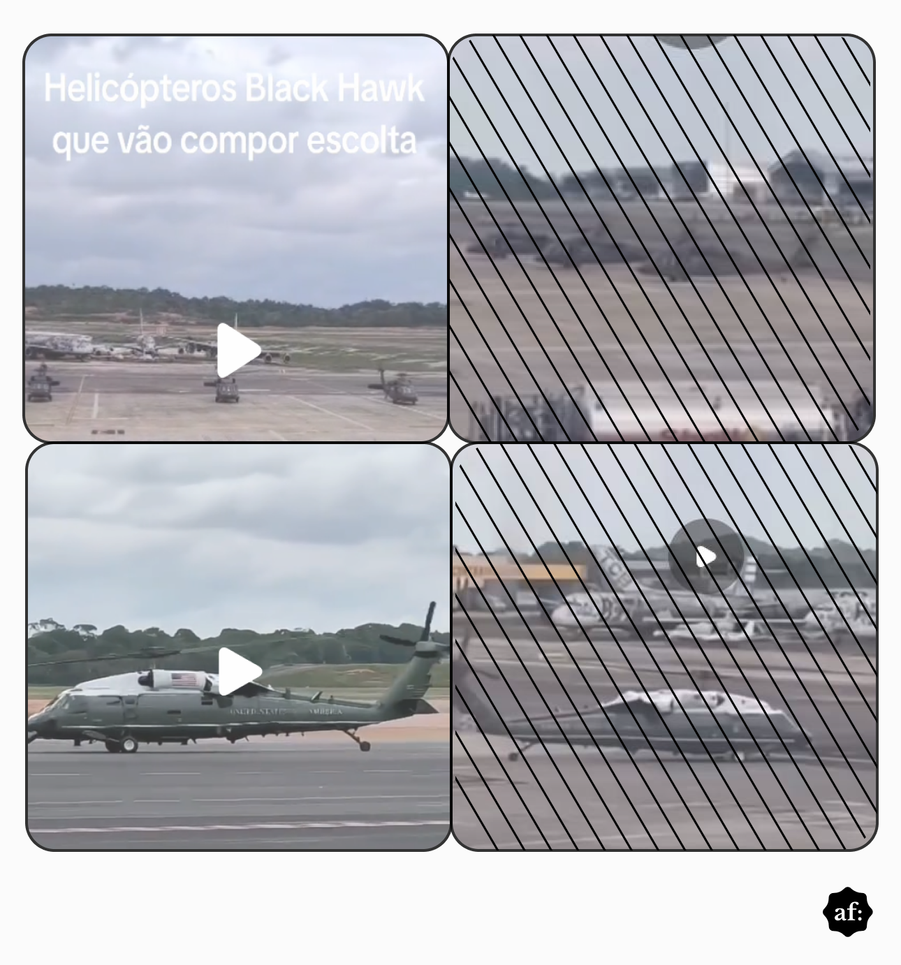 Uma montagem fotográfica é dividida em quatro painéis dispostos em uma grade sobre um fundo branco. O quadro superior esquerdo exibe a vista distante de um pátio de aeroporto com helicópteros estacionados, contendo o texto em letras brancas 'Helicópteros Black Hawk que vão compor escolta' na parte superior e um ícone triangular branco de reprodução de vídeo no centro. O painel superior direito apresenta exatamente a mesma imagem, porém coberta por um padrão de linhas diagonais pretas. O quadro inferior esquerdo mostra, em maior proximidade, um helicóptero escuro pousado em uma pista sob um céu nublado, também com um ícone de reprodução centralizado. O painel inferior direito exibe esta mesma cena do helicóptero em solo, igualmente sobreposta pelo padrão de linhas diagonais pretas. No limite do canto inferior direito da imagem geral, na margem branca, encontra-se um pequeno logotipo circular preto contendo as letras brancas 'af:'.