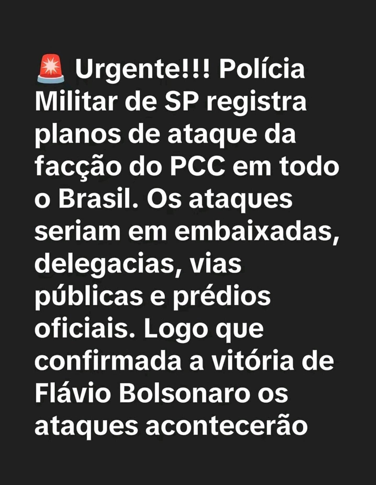  A imagem tem fundo preto e apresenta um texto em branco. O texto diz: 'Urgente!!! Polícia Militar de SP registra planos de ataque da facção do PCC em todo o Brasil. Os ataques seriam em embaixadas, delegacias, vias públicas e prédios oficiais. Logo que confirmada a vitória de Flávio Bolsonaro os ataques acontecerão'.