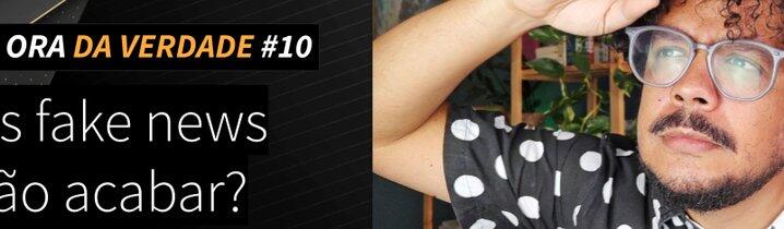 ORA DA VERDADE #10 - As fake news vão acabar?